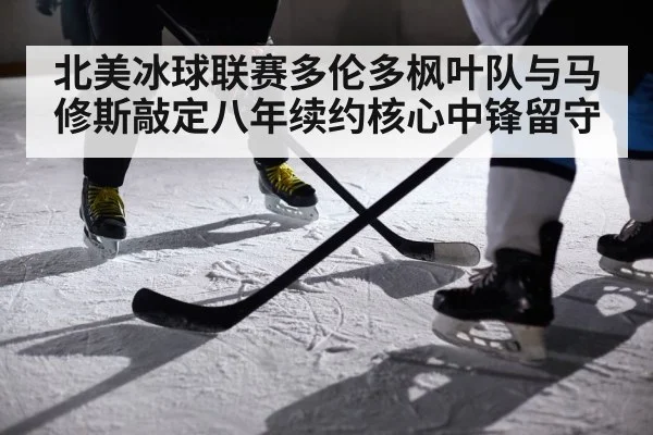 北美冰球联赛多伦多枫叶队与马修斯敲定八年续约核心中锋留守