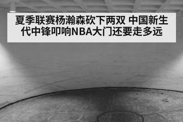 夏季联赛杨瀚森砍下两双 中国新生代中锋叩响NBA大门还要走多远